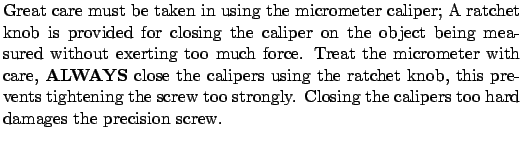 $\textstyle \parbox{4.5in}{ Great care must be taken in using the
micrometer cal...
...screw too strongly. Closing the calipers too hard damages the
precision screw.}$