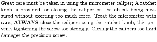 $\textstyle \parbox{4.5in}{ Great care must be taken in using the
micrometer cal...
...screw too strongly. Closing the calipers too hard damages the
precision screw.}$