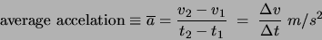 \begin{displaymath}
\mbox{average accelation} \equiv \overline{a} = \frac{v_2 -
v_1}{t_2 - t_1} \; = \; \frac{\Delta v}{\Delta t} \; m/s^2 \end{displaymath}