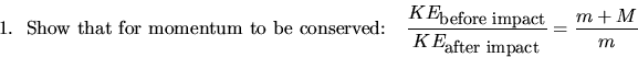 \begin{displaymath}
\mbox{1.~~Show that for momentum to be conserved:~~~} \frac{...
 ..._{\small\mbox{after impact}}}=\frac{m+M}{m} \mbox{~~~~~~~~~~~~}\end{displaymath}
