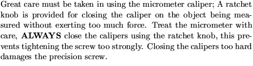 $\textstyle\parbox{4.5in}{ Great care must be taken in using the
micrometer cali...
 ...screw too strongly. Closing the calipers too hard damages the
precision screw.}$